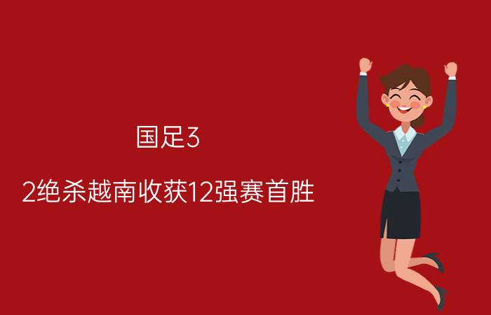 国足3-2绝杀越南收获12强赛首胜 李铁:鼓励谩骂我都会微笑面对